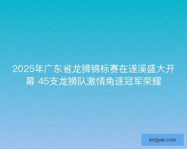2025年广东省龙狮锦标赛在遂溪盛大开幕 45支龙狮队激情角逐冠军荣耀
