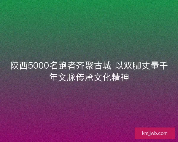 陕西5000名跑者齐聚古城 以双脚丈量千年文脉传承文化精神