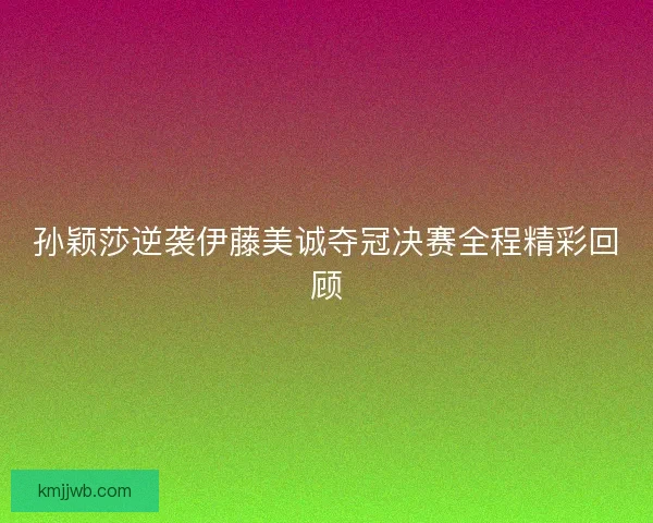 孙颖莎逆袭伊藤美诚夺冠决赛全程精彩回顾