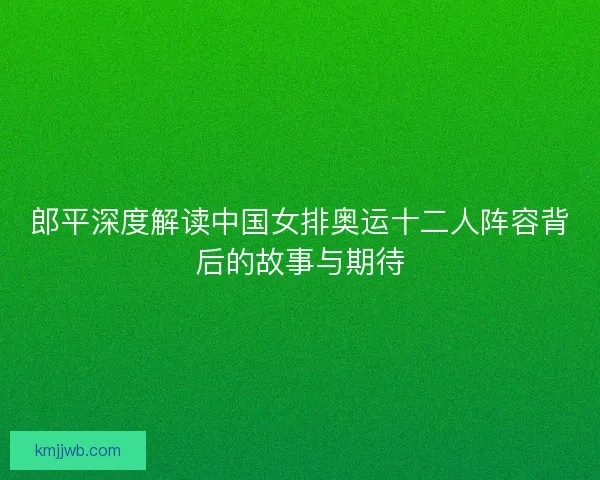 郎平深度解读中国女排奥运十二人阵容背后的故事与期待