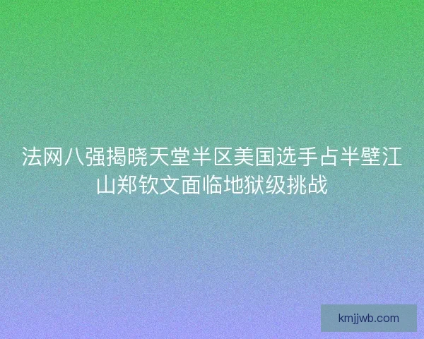 法网八强揭晓天堂半区美国选手占半壁江山郑钦文面临地狱级挑战
