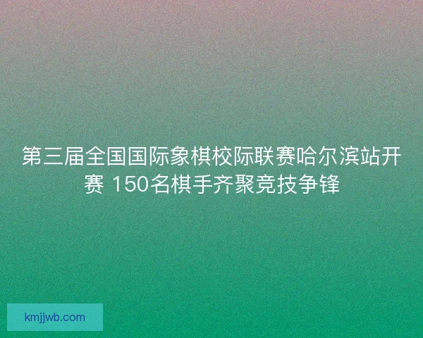 第三届全国国际象棋校际联赛哈尔滨站开赛 150名棋手齐聚竞技争锋