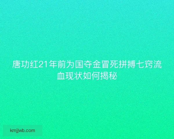 唐功红21年前为国夺金冒死拼搏七窍流血现状如何揭秘