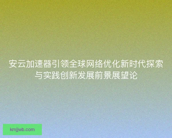 安云加速器引领全球网络优化新时代探索与实践创新发展前景展望论