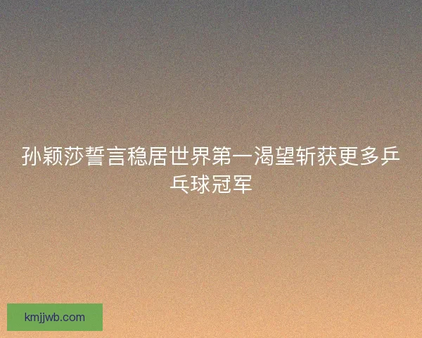 孙颖莎誓言稳居世界第一渴望斩获更多乒乓球冠军
