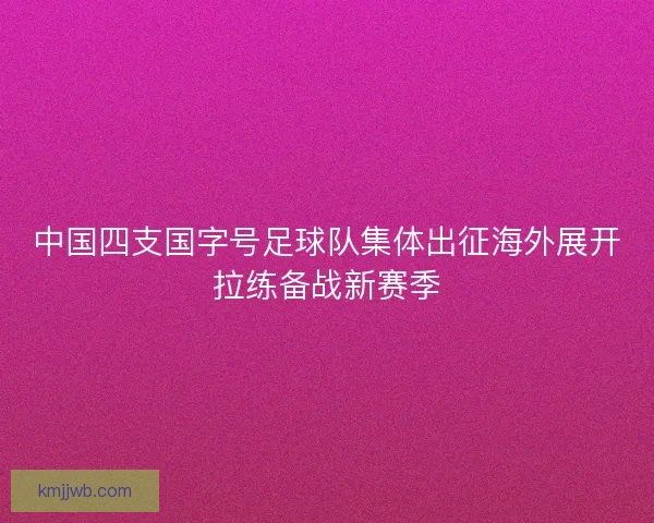 中国四支国字号足球队集体出征海外展开拉练备战新赛季