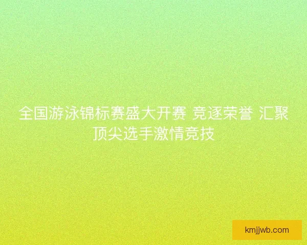 全国游泳锦标赛盛大开赛 竞逐荣誉 汇聚顶尖选手激情竞技